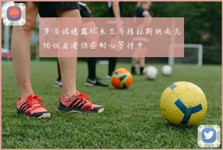罗马诺透露AC米兰与格拉斯纳尚无协议后者仍在耐心等待中