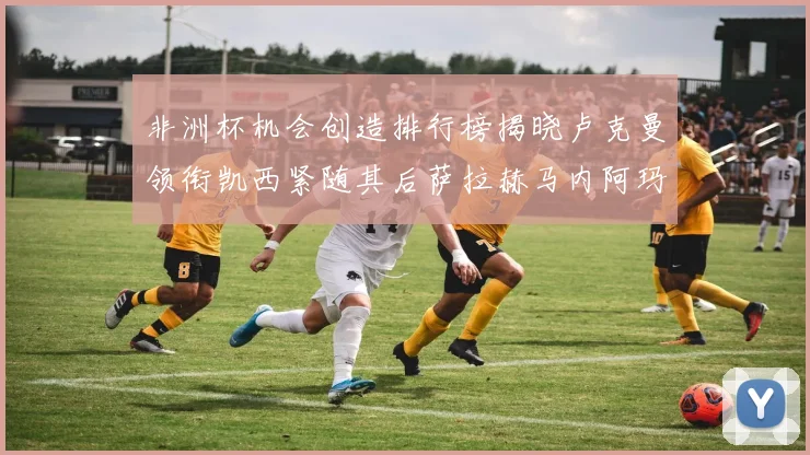 非洲杯机会创造排行榜揭晓卢克曼领衔凯西紧随其后萨拉赫马内阿玛德跻身前五
