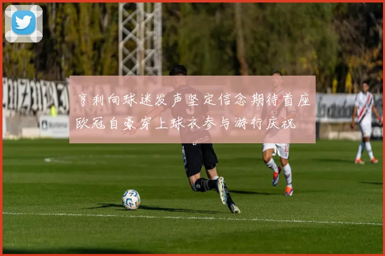 亨利向球迷发声坚定信念期待首座欧冠自豪穿上球衣参与游行庆祝