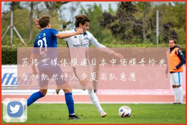 苏格兰媒体报道日本中场旗手怜央告知凯尔特人今夏离队意愿