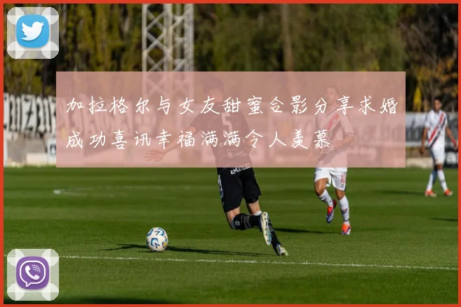 加拉格尔与女友甜蜜合影分享求婚成功喜讯幸福满满令人羡慕