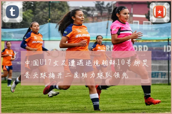 中国U17女足遭遇逆境朝鲜10号柳炅香头球梅开二度助力球队领先