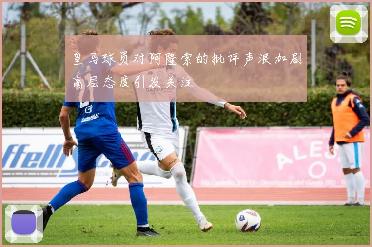 皇马球员对阿隆索的批评声浪加剧高层态度引发关注