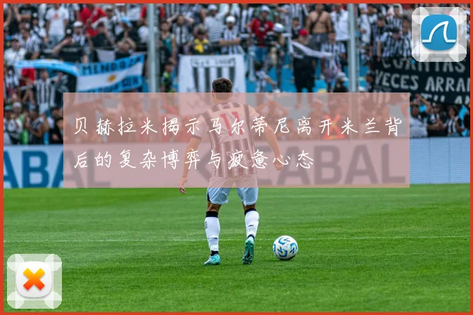 贝赫拉米揭示马尔蒂尼离开米兰背后的复杂博弈与疲惫心态