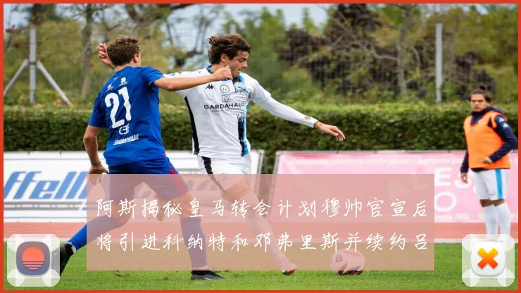 阿斯揭秘皇马转会计划穆帅官宣后将引进科纳特和邓弗里斯并续约吕迪格
