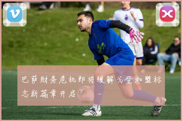 巴萨财务危机即将缓解戈登加盟标志新篇章开启