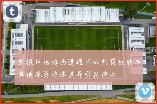 摩根评论梅西遭遇不公判罚红牌与其他球员待遇差异引发热议