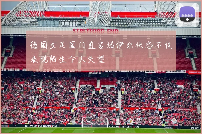 德国女足国门直言诺伊尔状态不佳表现陌生令人失望