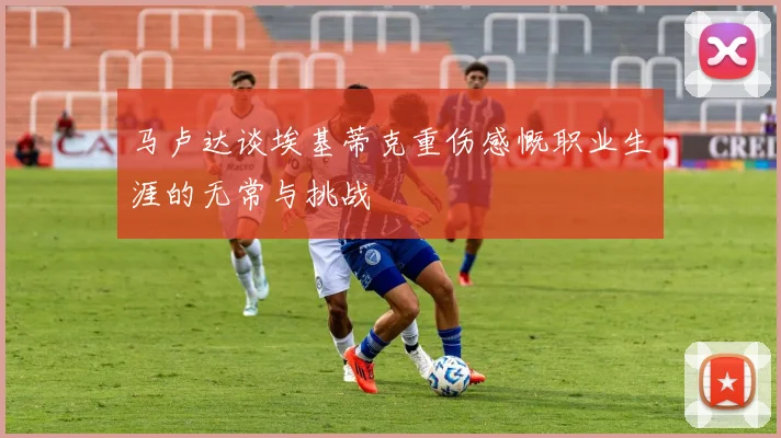 马卢达谈埃基蒂克重伤感慨职业生涯的无常与挑战