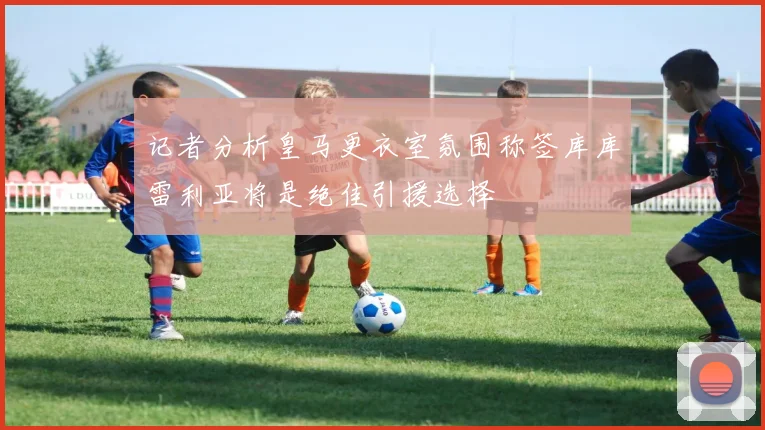 记者分析皇马更衣室氛围称签库库雷利亚将是绝佳引援选择