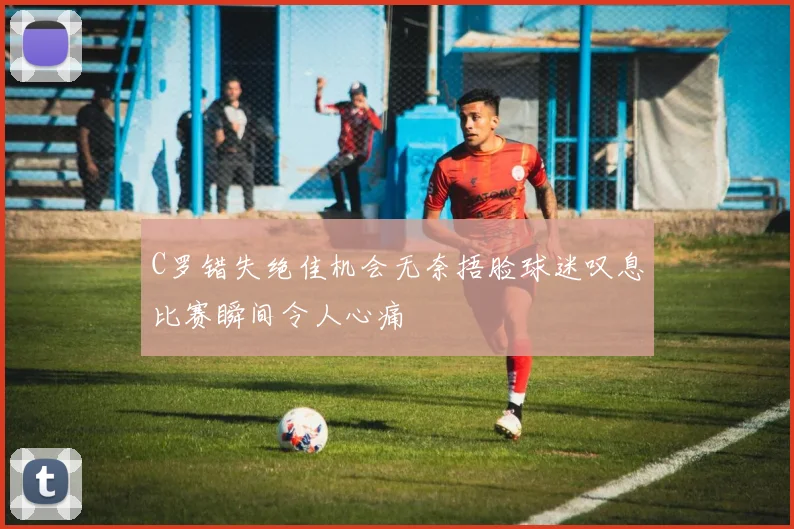 C罗错失绝佳机会无奈捂脸球迷叹息比赛瞬间令人心痛