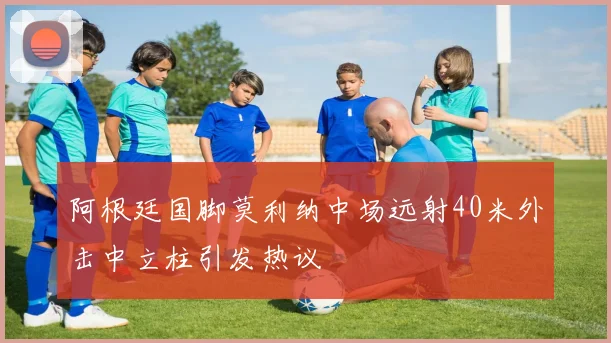 阿根廷国脚莫利纳中场远射40米外击中立柱引发热议