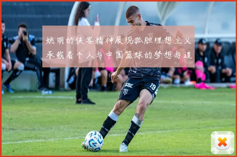 姚明的侠客精神展现孤胆理想主义承载着个人与中国篮球的梦想与追求
