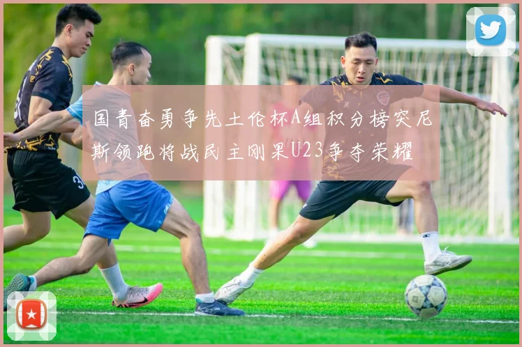 国青奋勇争先土伦杯A组积分榜突尼斯领跑将战民主刚果U23争夺荣耀