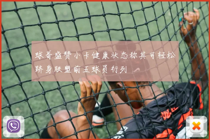 球哥盛赞小卡健康状态称其可轻松跻身联盟前五球员行列