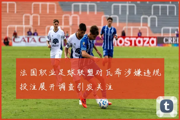 法国职业足球联盟对瓦希涉嫌违规投注展开调查引发关注