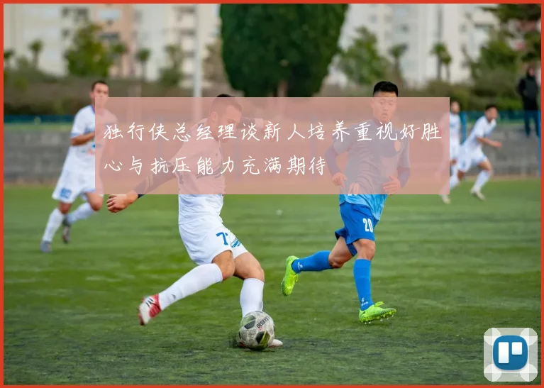 独行侠总经理谈新人培养重视好胜心与抗压能力充满期待