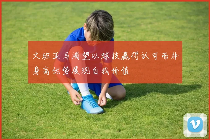 文班亚马渴望以球技赢得认可而非身高优势展现自我价值
